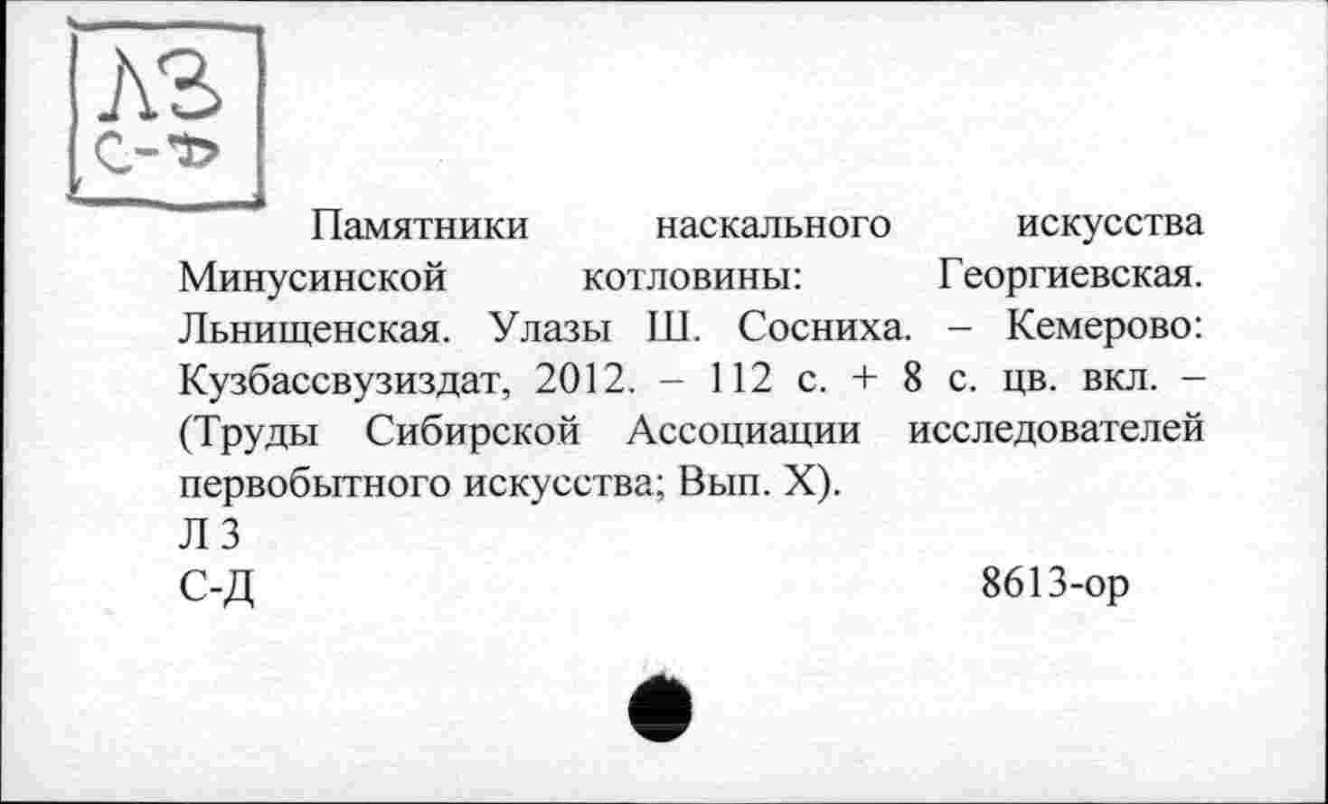 ﻿Памятники наскального искусства Минусинской котловины:	Георгиевская.
Льнищенская. Улазы Ш. Сосниха. - Кемерово: Кузбассвузиздат, 2012. - 112 с. + 8 с. цв. вкл. -(Труды Сибирской Ассоциации исследователей первобытного искусства; Вып. X).
Л 3
С-Д	8613-ор